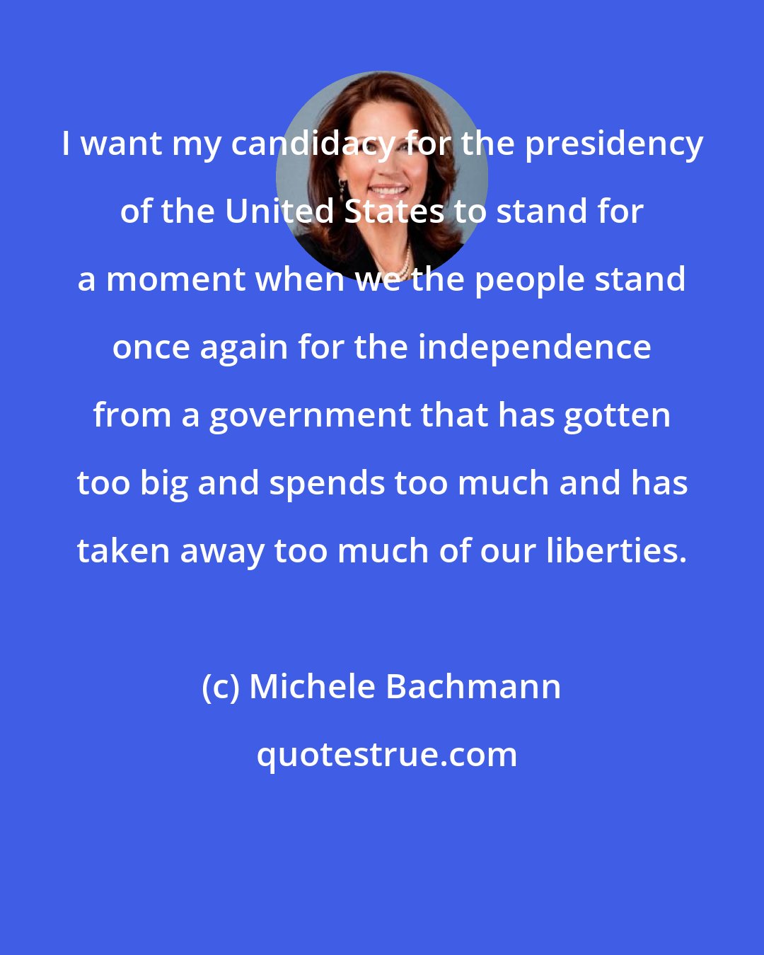 Michele Bachmann: I want my candidacy for the presidency of the United States to stand for a moment when we the people stand once again for the independence from a government that has gotten too big and spends too much and has taken away too much of our liberties.