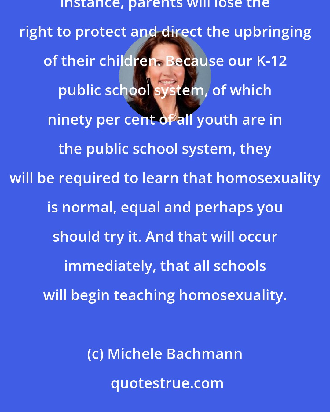 Michele Bachmann: It isn't that some gay will get some rights. It's that everyone else in our state will lose rights. For instance, parents will lose the right to protect and direct the upbringing of their children. Because our K-12 public school system, of which ninety per cent of all youth are in the public school system, they will be required to learn that homosexuality is normal, equal and perhaps you should try it. And that will occur immediately, that all schools will begin teaching homosexuality.