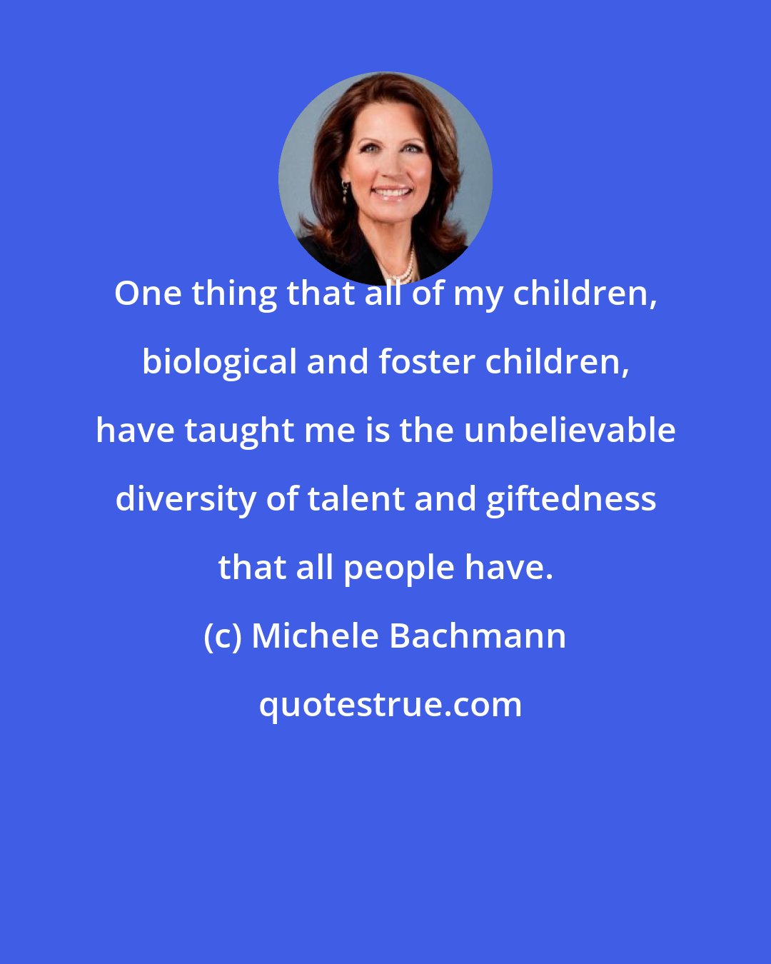 Michele Bachmann: One thing that all of my children, biological and foster children, have taught me is the unbelievable diversity of talent and giftedness that all people have.