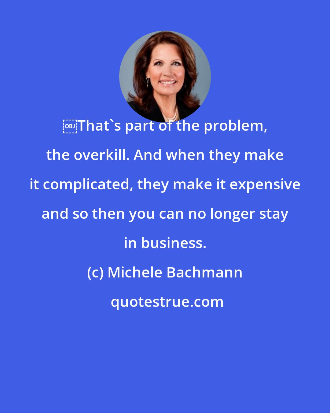 Michele Bachmann: ￼That's part of the problem, the overkill. And when they make it complicated, they make it expensive and so then you can no longer stay in business.