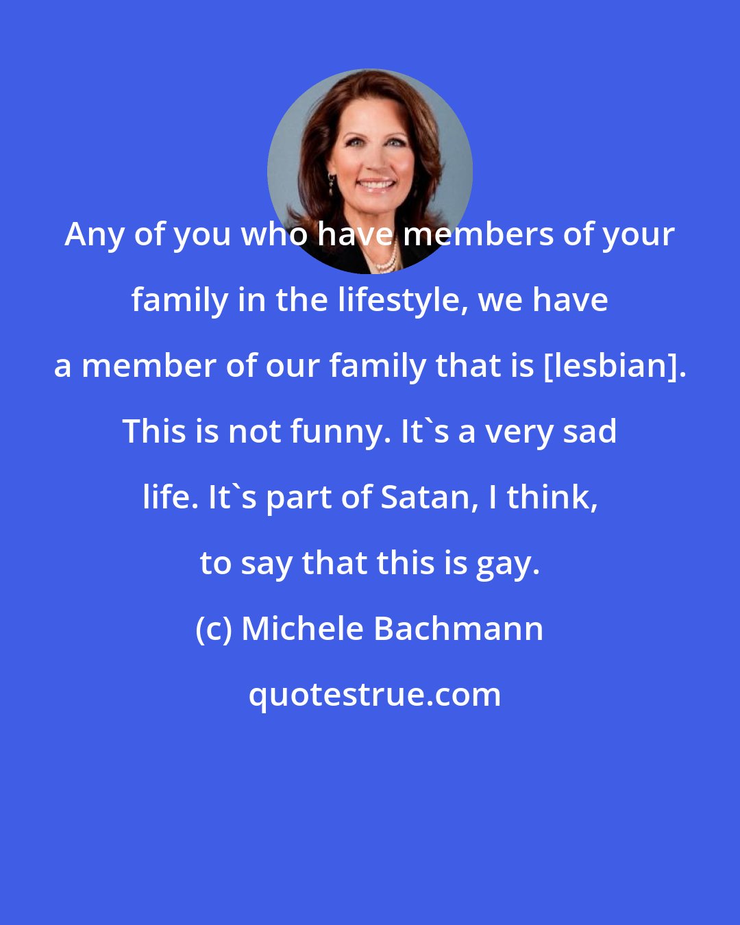 Michele Bachmann: Any of you who have members of your family in the lifestyle, we have a member of our family that is [lesbian]. This is not funny. It's a very sad life. It's part of Satan, I think, to say that this is gay.