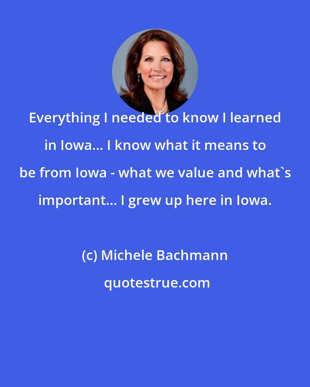 Michele Bachmann: Everything I needed to know I learned in Iowa... I know what it means to be from Iowa - what we value and what's important... I grew up here in Iowa.