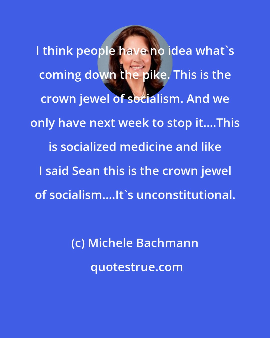 Michele Bachmann: I think people have no idea what's coming down the pike. This is the crown jewel of socialism. And we only have next week to stop it....This is socialized medicine and like I said Sean this is the crown jewel of socialism....It's unconstitutional.