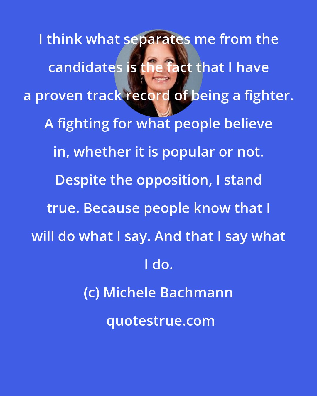 Michele Bachmann: I think what separates me from the candidates is the fact that I have a proven track record of being a fighter. A fighting for what people believe in, whether it is popular or not. Despite the opposition, I stand true. Because people know that I will do what I say. And that I say what I do.