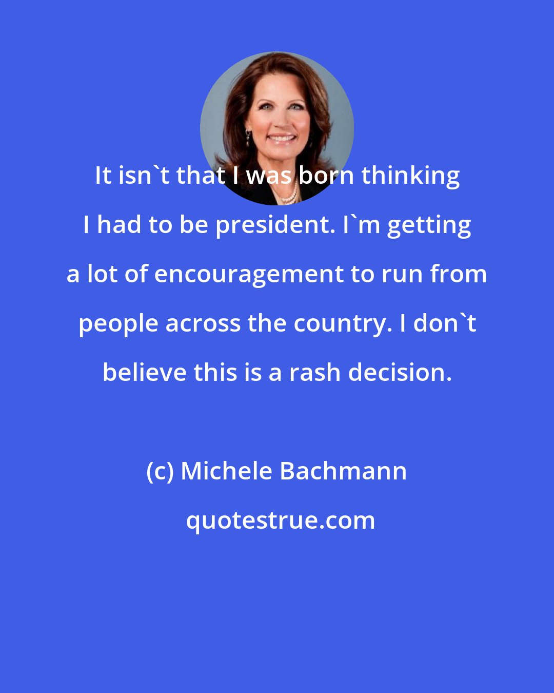 Michele Bachmann: It isn't that I was born thinking I had to be president. I'm getting a lot of encouragement to run from people across the country. I don't believe this is a rash decision.