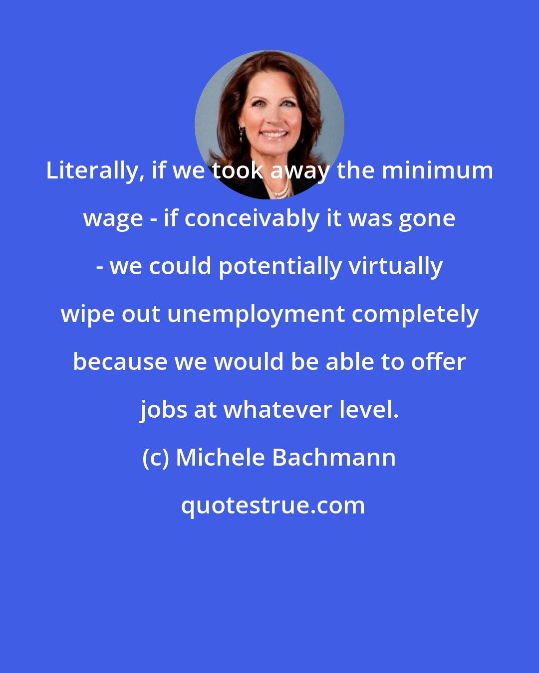 Michele Bachmann: Literally, if we took away the minimum wage - if conceivably it was gone - we could potentially virtually wipe out unemployment completely because we would be able to offer jobs at whatever level.
