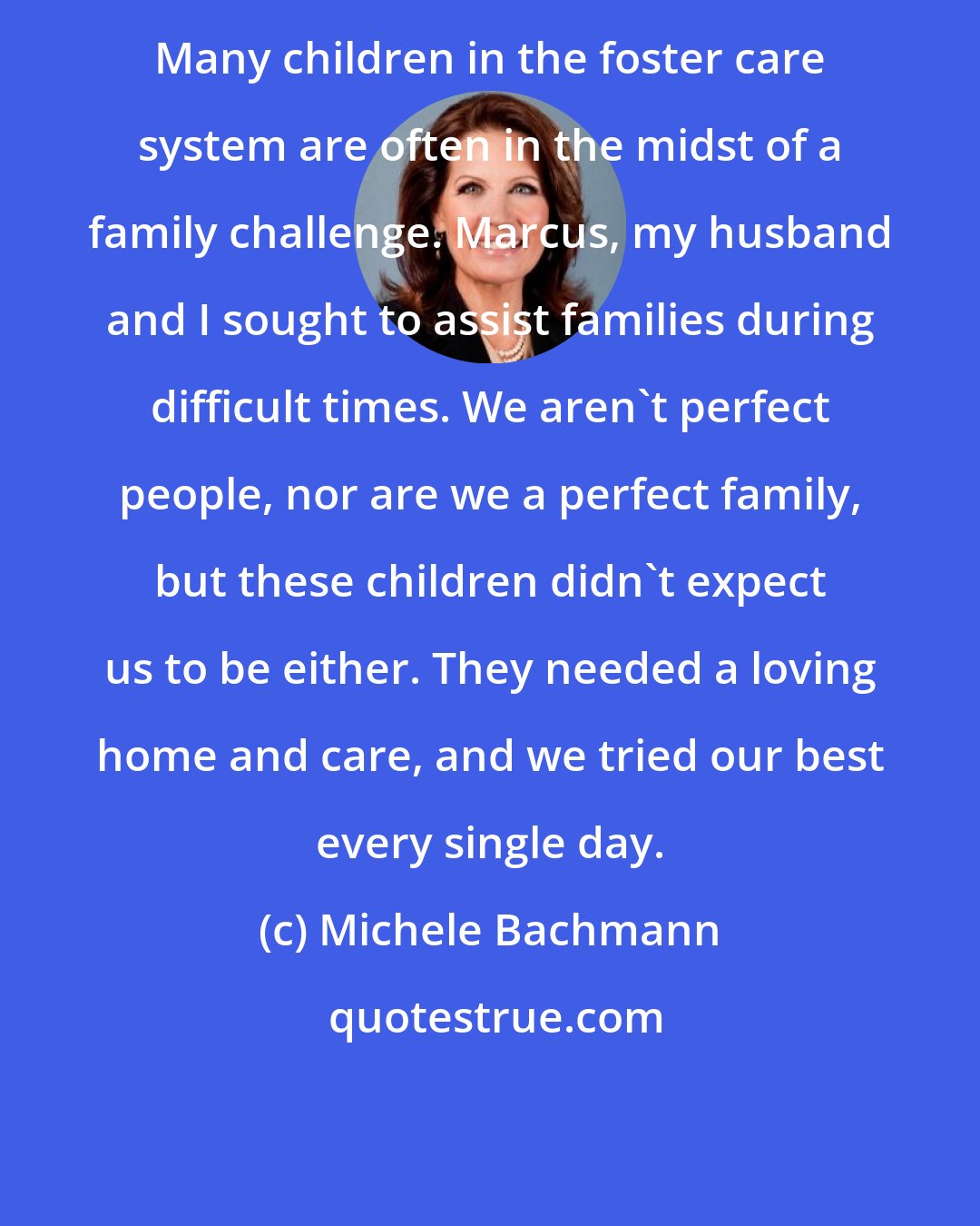 Michele Bachmann: Many children in the foster care system are often in the midst of a family challenge. Marcus, my husband and I sought to assist families during difficult times. We aren't perfect people, nor are we a perfect family, but these children didn't expect us to be either. They needed a loving home and care, and we tried our best every single day.