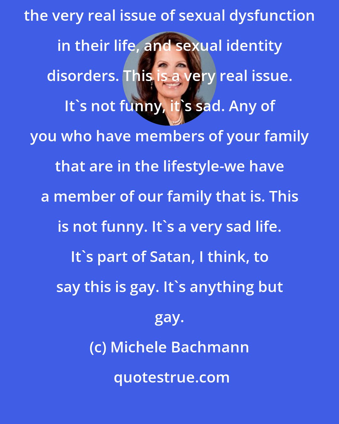 Michele Bachmann: We need to have profound compassion for the people who are dealing with the very real issue of sexual dysfunction in their life, and sexual identity disorders. This is a very real issue. It's not funny, it's sad. Any of you who have members of your family that are in the lifestyle-we have a member of our family that is. This is not funny. It's a very sad life. It's part of Satan, I think, to say this is gay. It's anything but gay.