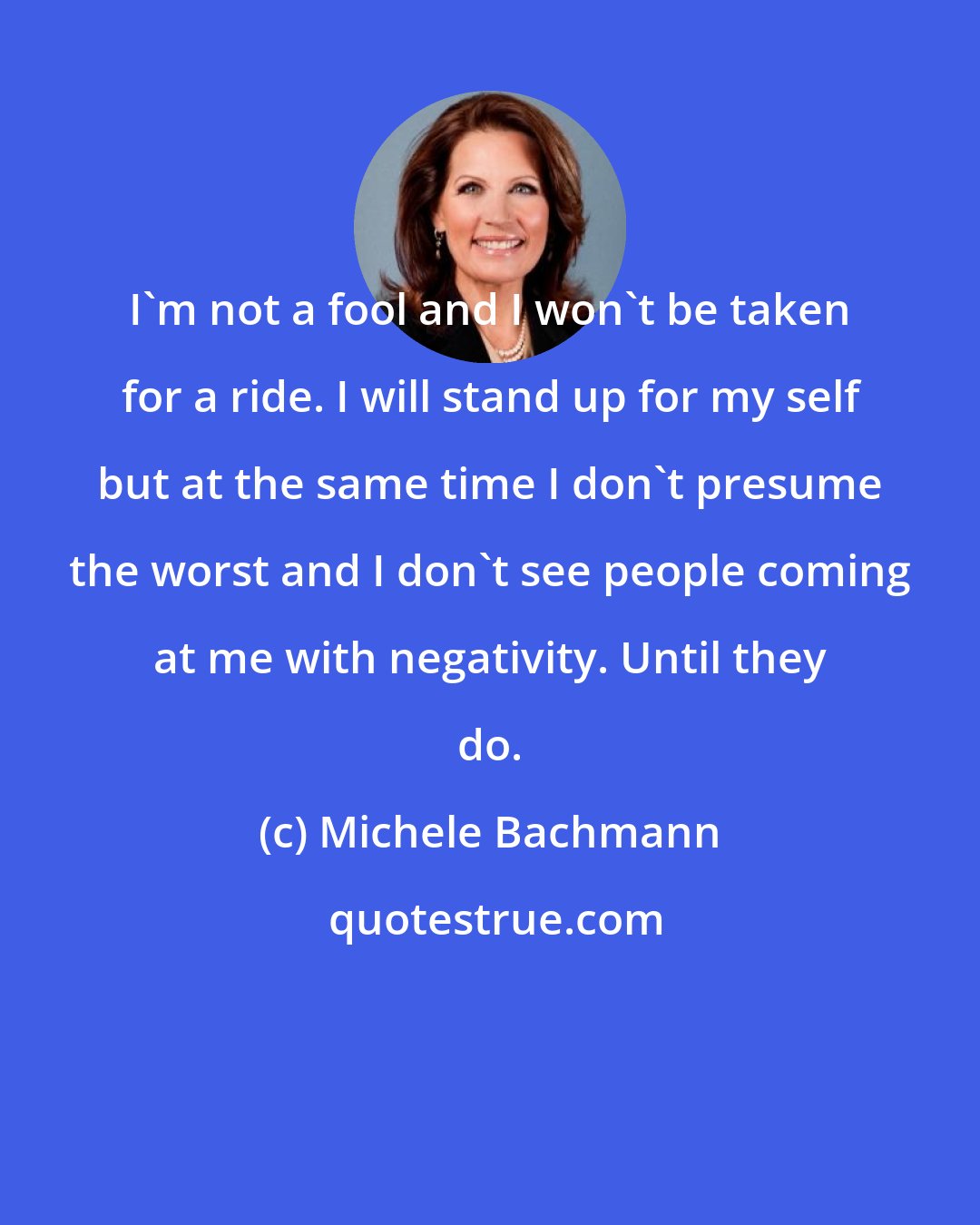 Michele Bachmann: I'm not a fool and I won't be taken for a ride. I will stand up for my self but at the same time I don't presume the worst and I don't see people coming at me with negativity. Until they do.