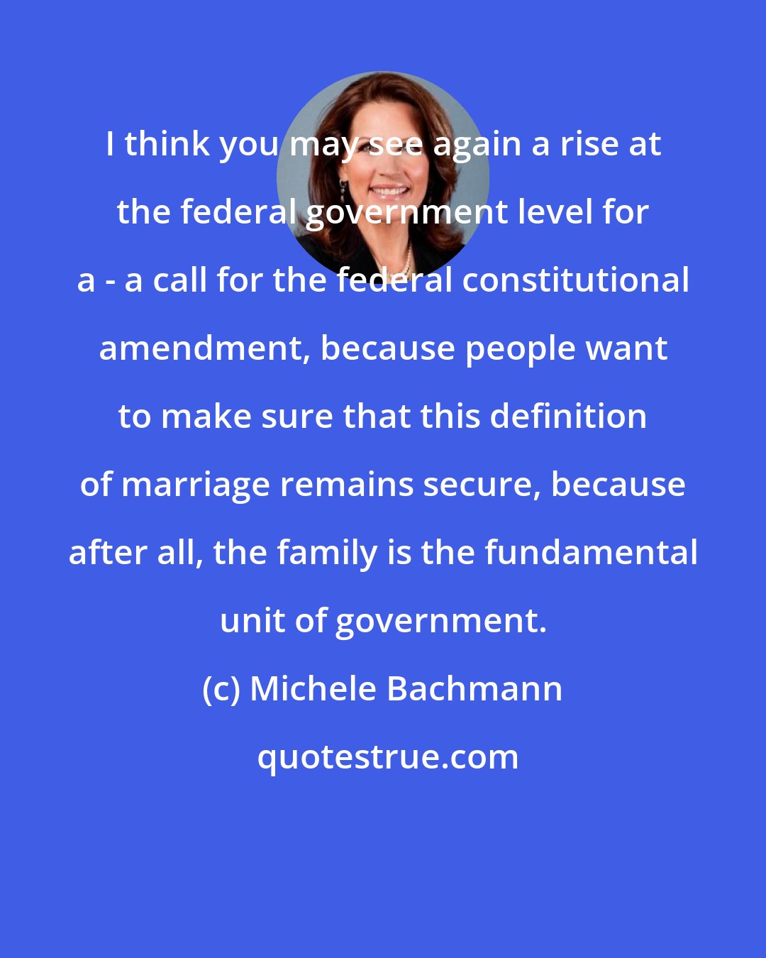 Michele Bachmann: I think you may see again a rise at the federal government level for a - a call for the federal constitutional amendment, because people want to make sure that this definition of marriage remains secure, because after all, the family is the fundamental unit of government.