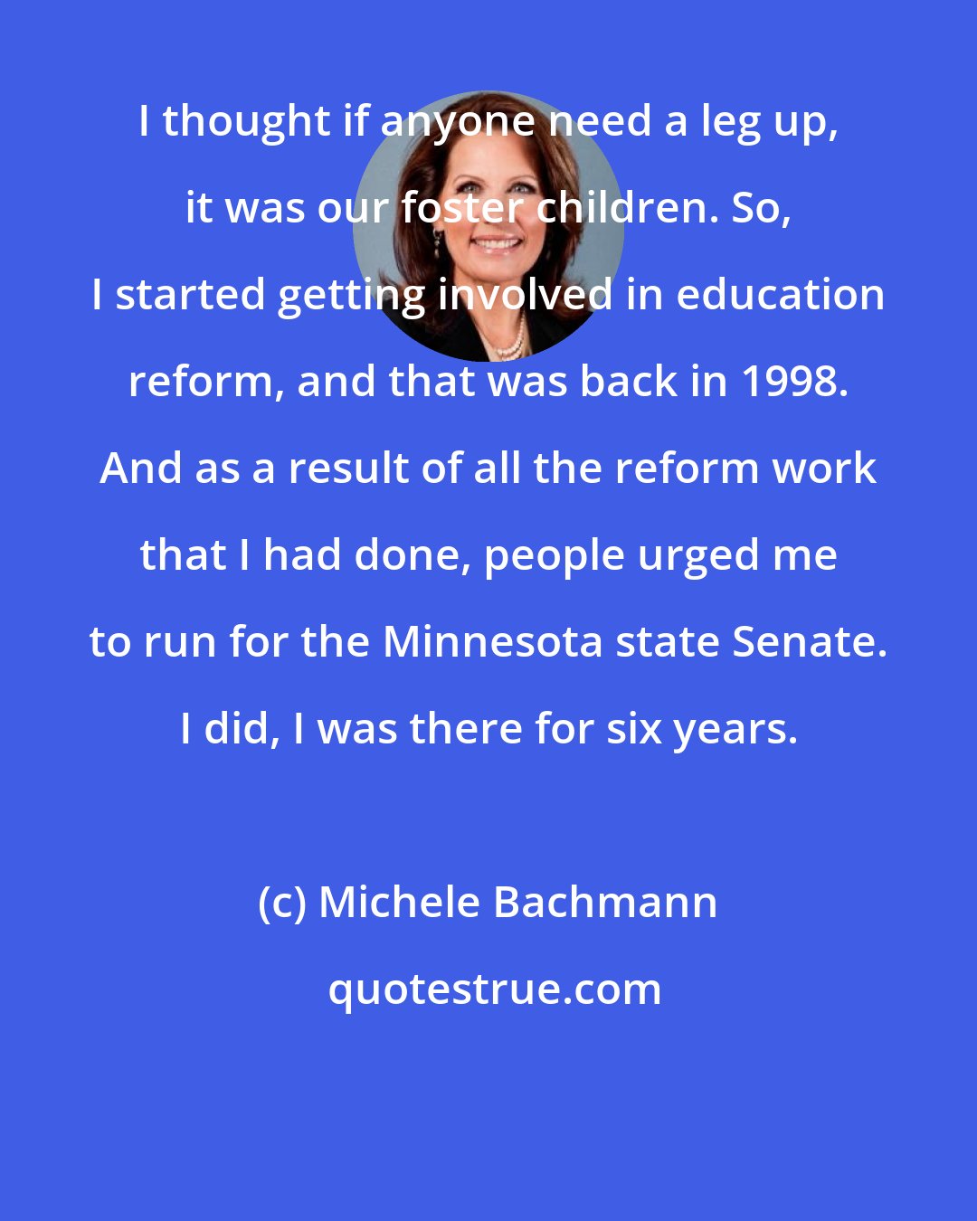 Michele Bachmann: I thought if anyone need a leg up, it was our foster children. So, I started getting involved in education reform, and that was back in 1998. And as a result of all the reform work that I had done, people urged me to run for the Minnesota state Senate. I did, I was there for six years.