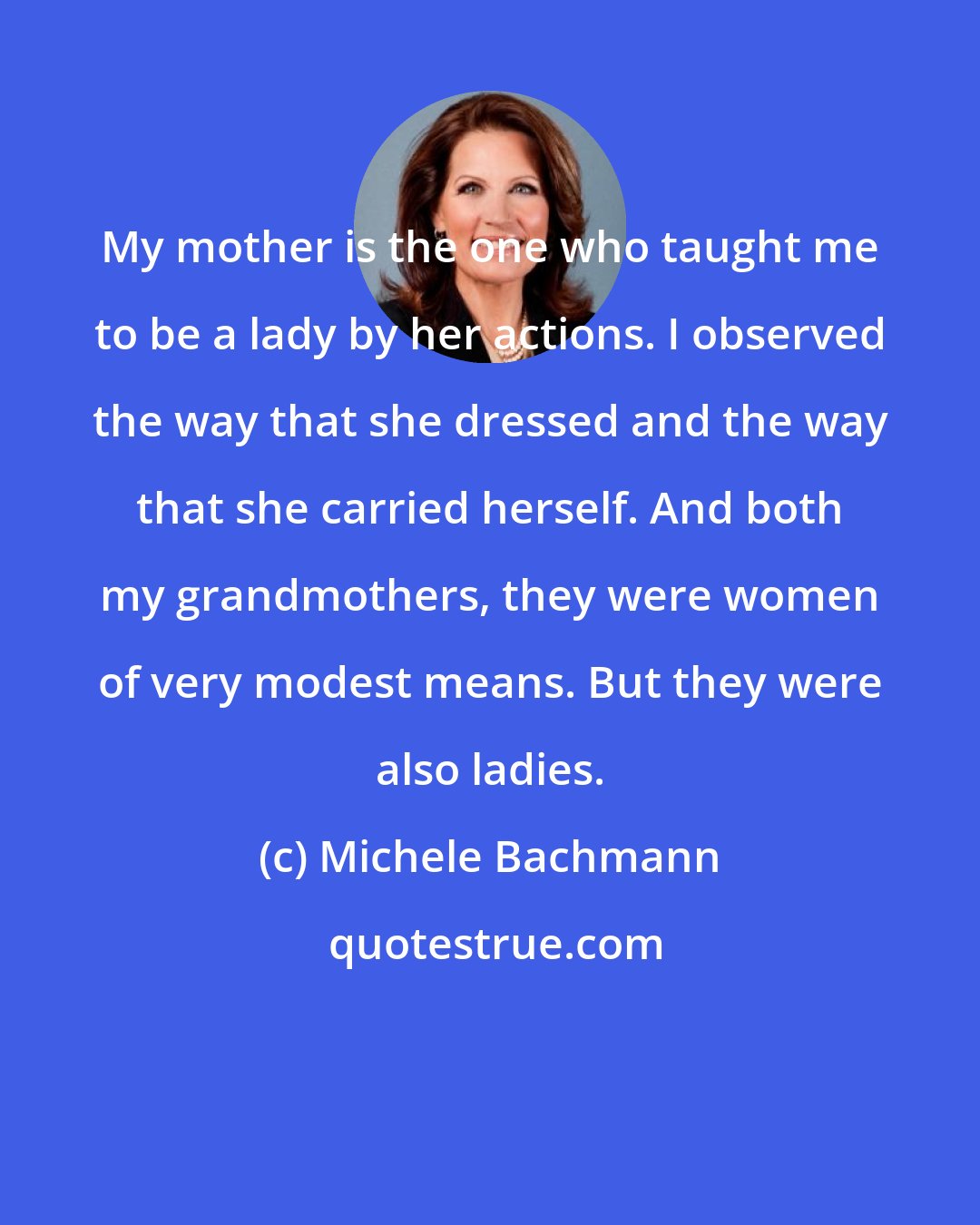 Michele Bachmann: My mother is the one who taught me to be a lady by her actions. I observed the way that she dressed and the way that she carried herself. And both my grandmothers, they were women of very modest means. But they were also ladies.