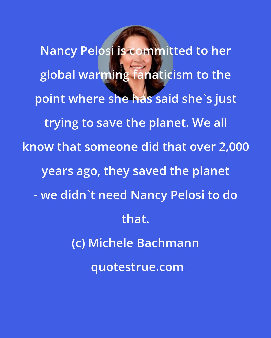 Michele Bachmann: Nancy Pelosi is committed to her global warming fanaticism to the point where she has said she's just trying to save the planet. We all know that someone did that over 2,000 years ago, they saved the planet - we didn't need Nancy Pelosi to do that.