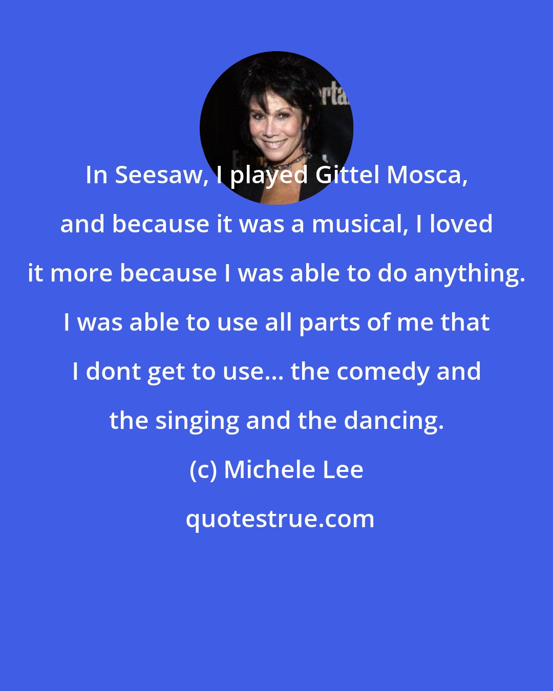 Michele Lee: In Seesaw, I played Gittel Mosca, and because it was a musical, I loved it more because I was able to do anything. I was able to use all parts of me that I dont get to use... the comedy and the singing and the dancing.