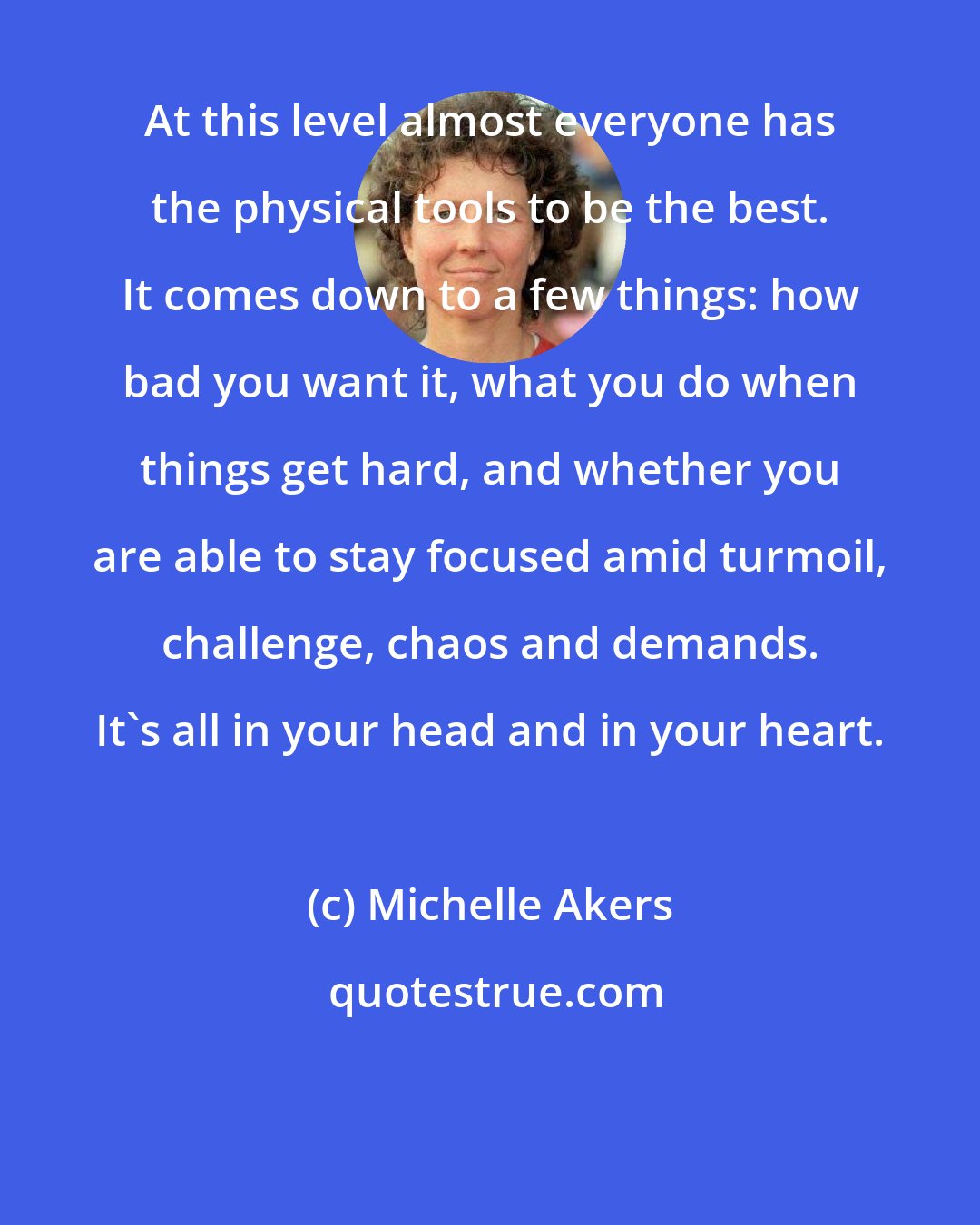 Michelle Akers: At this level almost everyone has the physical tools to be the best. It comes down to a few things: how bad you want it, what you do when things get hard, and whether you are able to stay focused amid turmoil, challenge, chaos and demands. It's all in your head and in your heart.