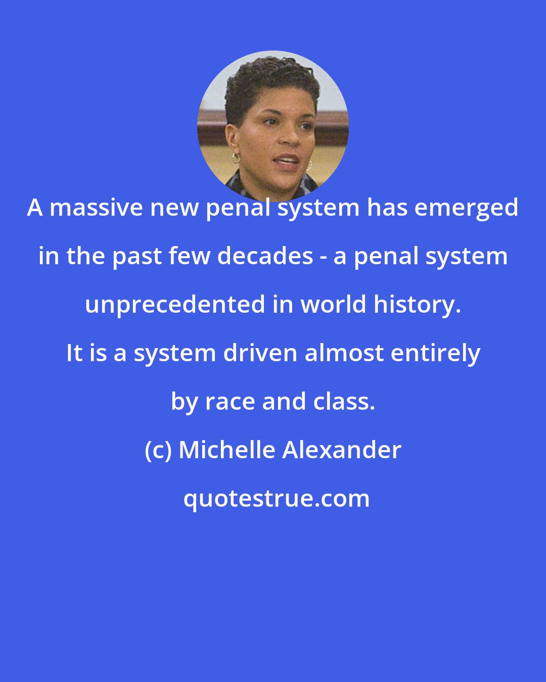 Michelle Alexander: A massive new penal system has emerged in the past few decades - a penal system unprecedented in world history. It is a system driven almost entirely by race and class.