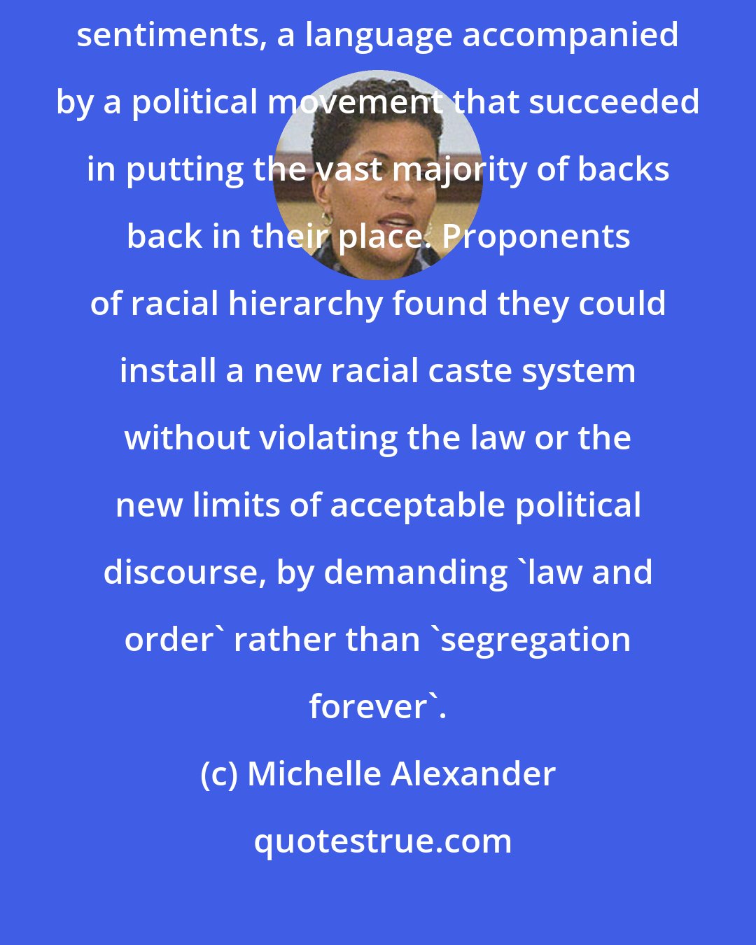 Michelle Alexander: A new race-neutral language was developed for appealing to old racist sentiments, a language accompanied by a political movement that succeeded in putting the vast majority of backs back in their place. Proponents of racial hierarchy found they could install a new racial caste system without violating the law or the new limits of acceptable political discourse, by demanding 'law and order' rather than 'segregation forever'.