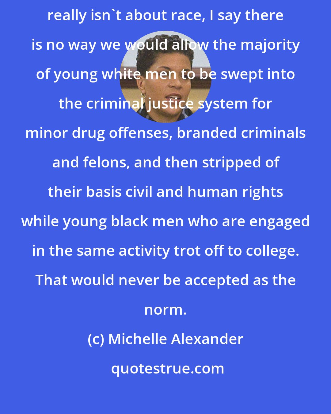 Michelle Alexander: For those who say that the war on drugs and the system of mass incarceration really isn't about race, I say there is no way we would allow the majority of young white men to be swept into the criminal justice system for minor drug offenses, branded criminals and felons, and then stripped of their basis civil and human rights while young black men who are engaged in the same activity trot off to college. That would never be accepted as the norm.