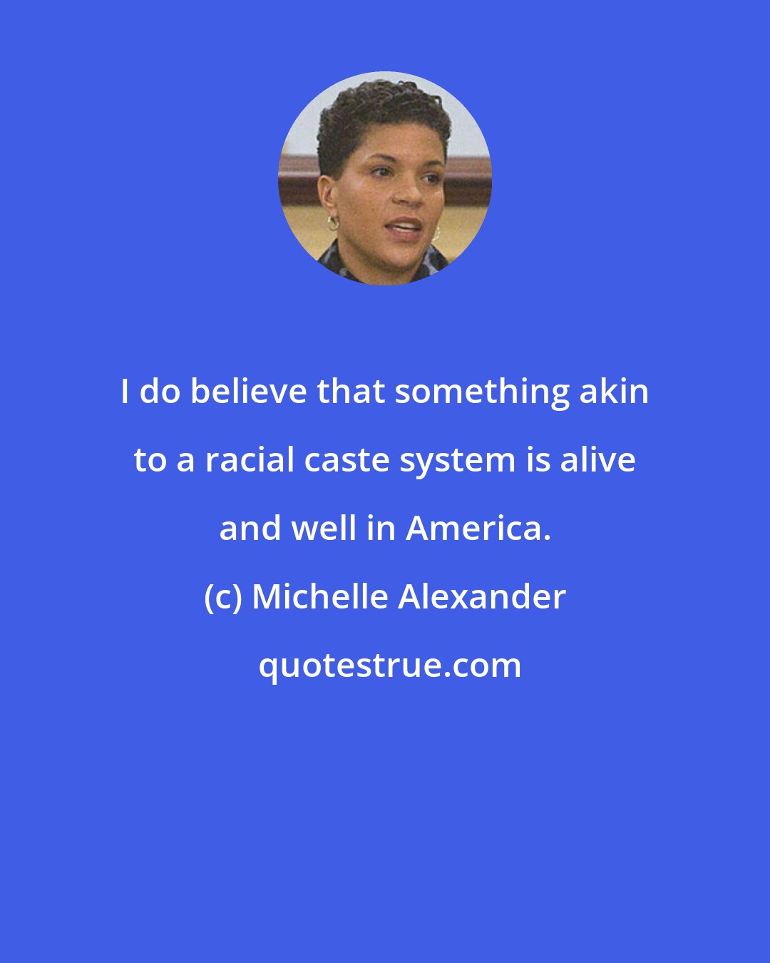 Michelle Alexander: I do believe that something akin to a racial caste system is alive and well in America.