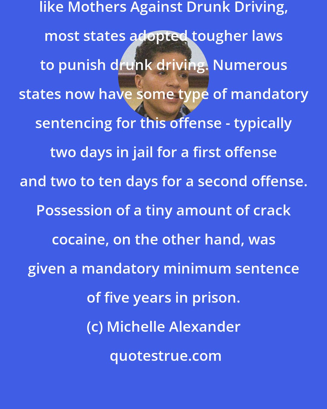 Michelle Alexander: In response to the advocacy of groups like Mothers Against Drunk Driving, most states adopted tougher laws to punish drunk driving. Numerous states now have some type of mandatory sentencing for this offense - typically two days in jail for a first offense and two to ten days for a second offense. Possession of a tiny amount of crack cocaine, on the other hand, was given a mandatory minimum sentence of five years in prison.