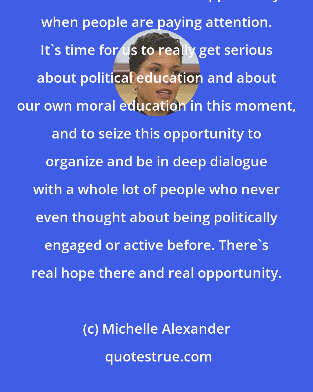 Michelle Alexander: The so-called resistance is very broad and we don't agree on everything, but there's a moment of opportunity when people are paying attention. It's time for us to really get serious about political education and about our own moral education in this moment, and to seize this opportunity to organize and be in deep dialogue with a whole lot of people who never even thought about being politically engaged or active before. There's real hope there and real opportunity.
