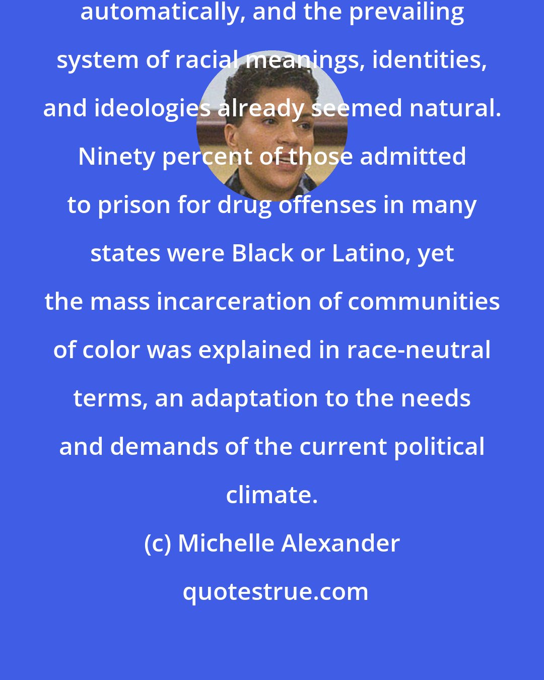 Michelle Alexander: The system functioned relatively automatically, and the prevailing system of racial meanings, identities, and ideologies already seemed natural. Ninety percent of those admitted to prison for drug offenses in many states were Black or Latino, yet the mass incarceration of communities of color was explained in race-neutral terms, an adaptation to the needs and demands of the current political climate.