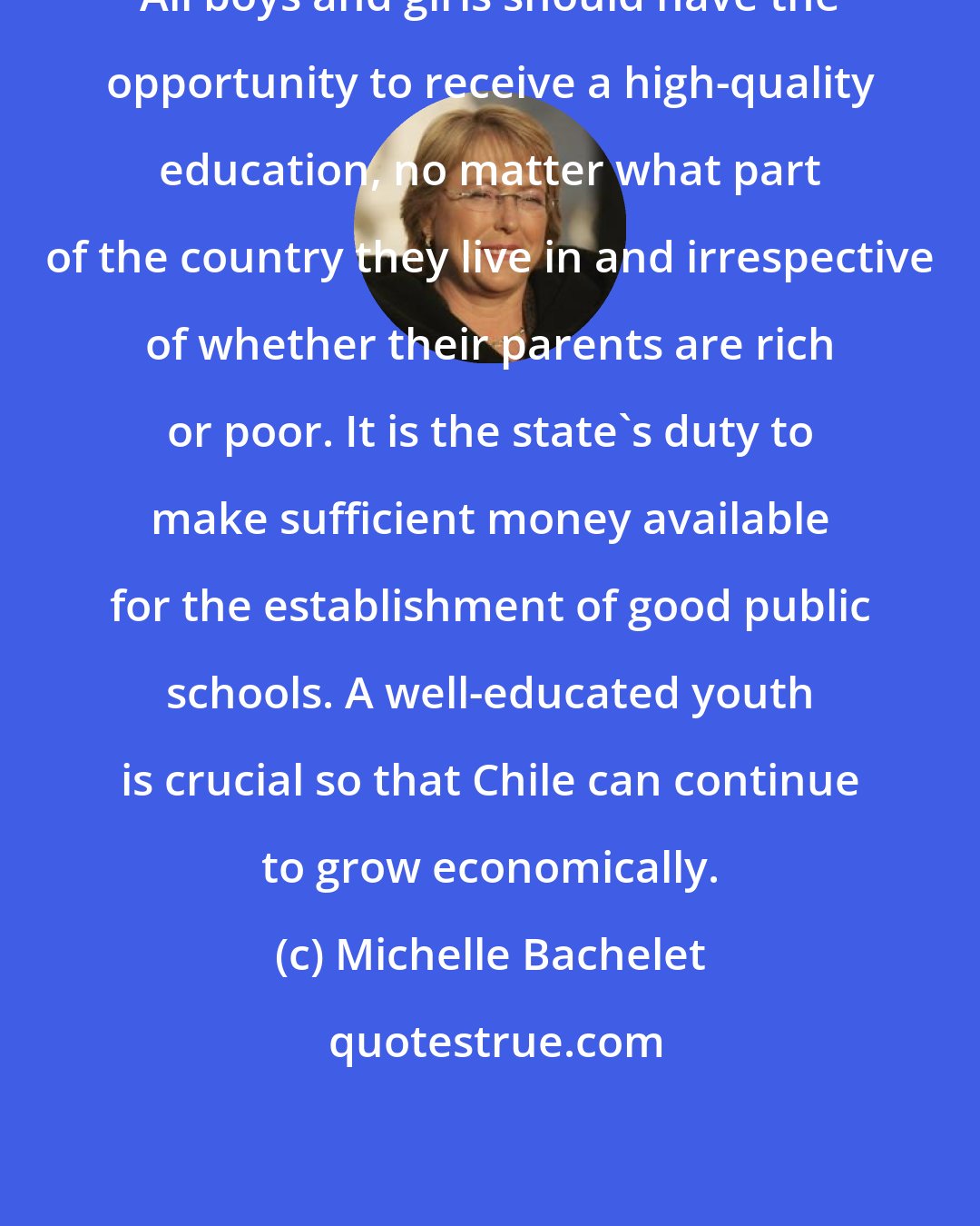 Michelle Bachelet: All boys and girls should have the opportunity to receive a high-quality education, no matter what part of the country they live in and irrespective of whether their parents are rich or poor. It is the state's duty to make sufficient money available for the establishment of good public schools. A well-educated youth is crucial so that Chile can continue to grow economically.