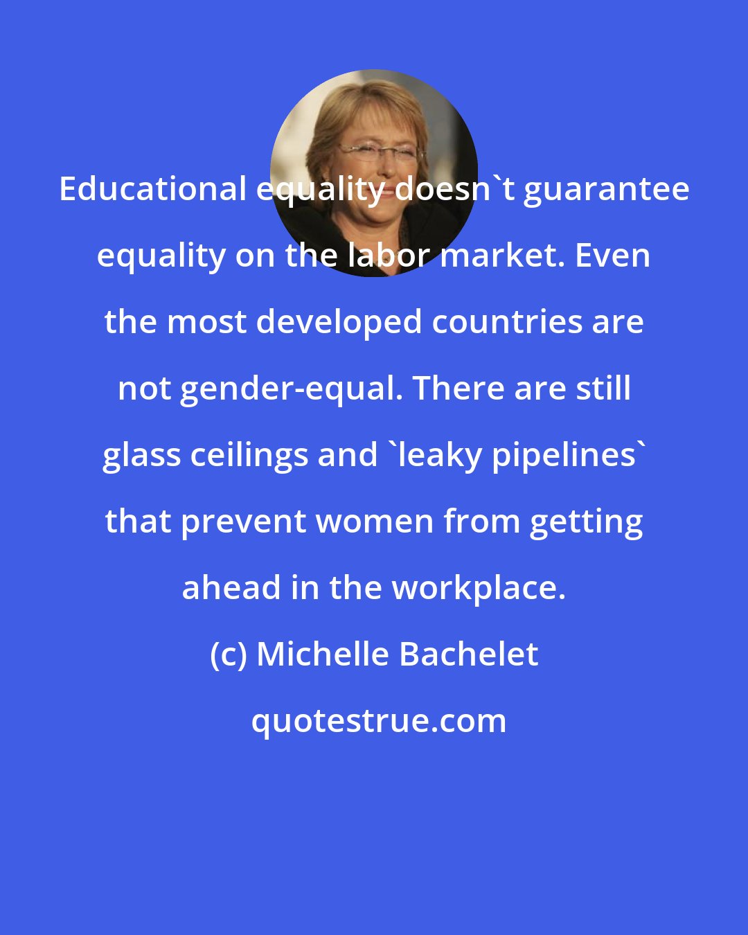 Michelle Bachelet: Educational equality doesn't guarantee equality on the labor market. Even the most developed countries are not gender-equal. There are still glass ceilings and 'leaky pipelines' that prevent women from getting ahead in the workplace.
