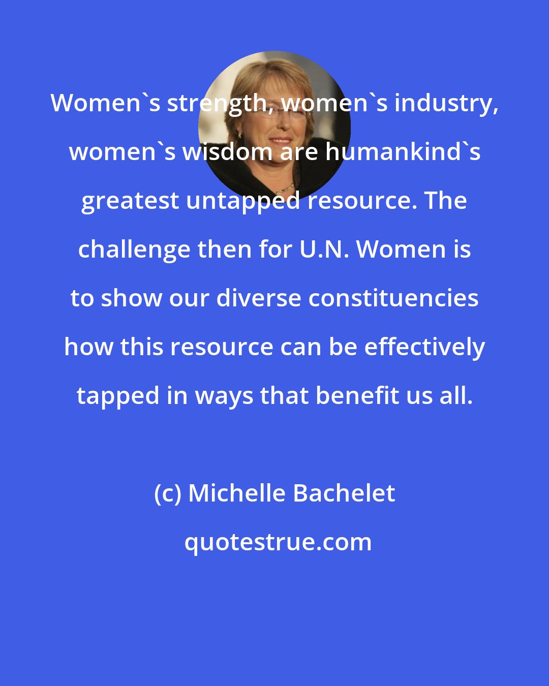 Michelle Bachelet: Women's strength, women's industry, women's wisdom are humankind's greatest untapped resource. The challenge then for U.N. Women is to show our diverse constituencies how this resource can be effectively tapped in ways that benefit us all.