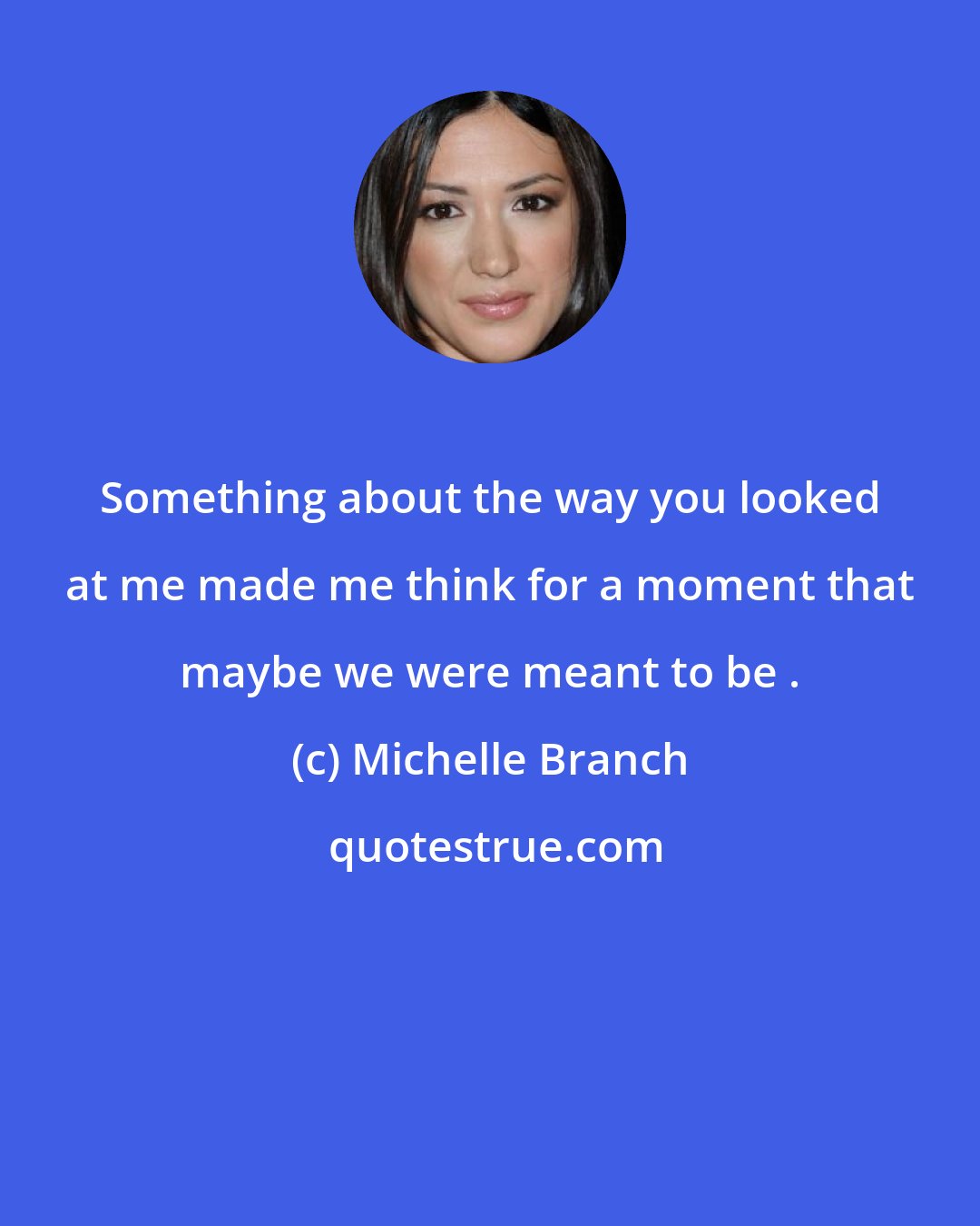 Michelle Branch: Something about the way you looked at me made me think for a moment that maybe we were meant to be .