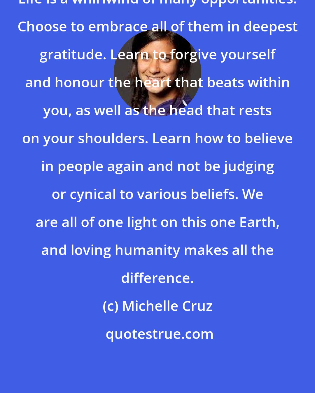 Michelle Cruz: Life is a whirlwind of many opportunities. Choose to embrace all of them in deepest gratitude. Learn to forgive yourself and honour the heart that beats within you, as well as the head that rests on your shoulders. Learn how to believe in people again and not be judging or cynical to various beliefs. We are all of one light on this one Earth, and loving humanity makes all the difference.