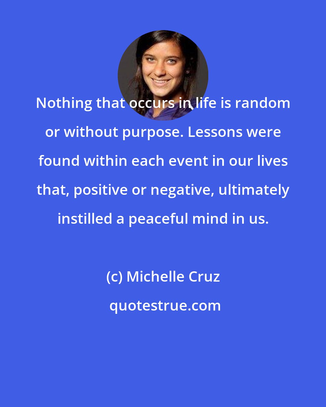 Michelle Cruz: Nothing that occurs in life is random or without purpose. Lessons were found within each event in our lives that, positive or negative, ultimately instilled a peaceful mind in us.