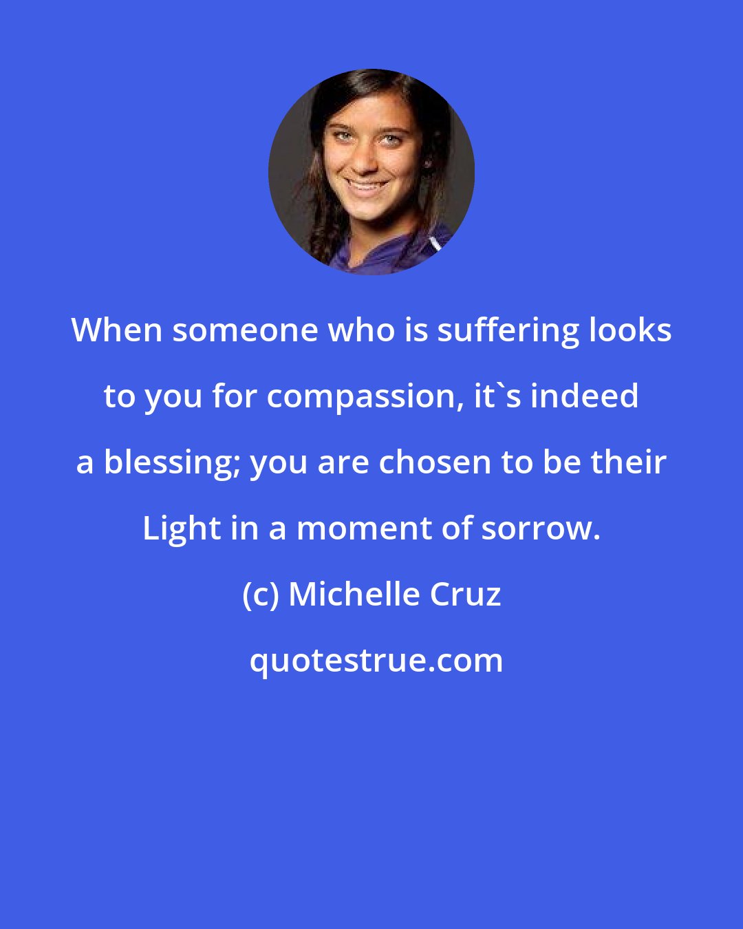 Michelle Cruz: When someone who is suffering looks to you for compassion, it's indeed a blessing; you are chosen to be their Light in a moment of sorrow.