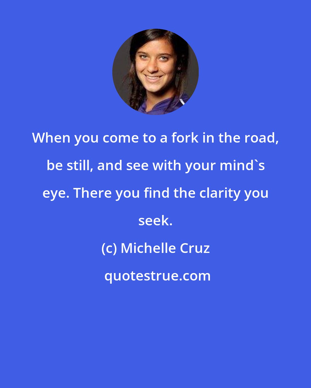 Michelle Cruz: When you come to a fork in the road, be still, and see with your mind's eye. There you find the clarity you seek.