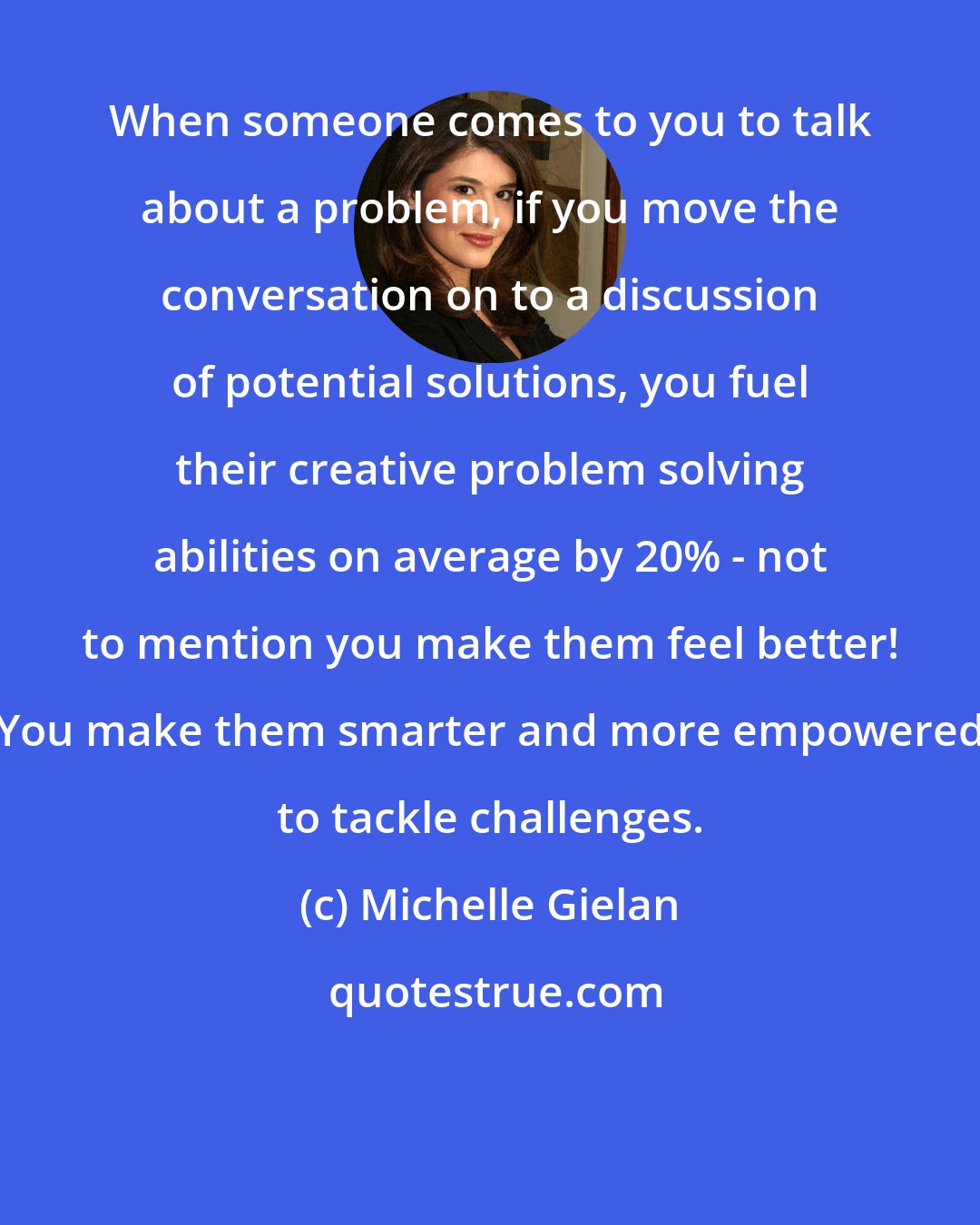Michelle Gielan: When someone comes to you to talk about a problem, if you move the conversation on to a discussion of potential solutions, you fuel their creative problem solving abilities on average by 20% - not to mention you make them feel better! You make them smarter and more empowered to tackle challenges.