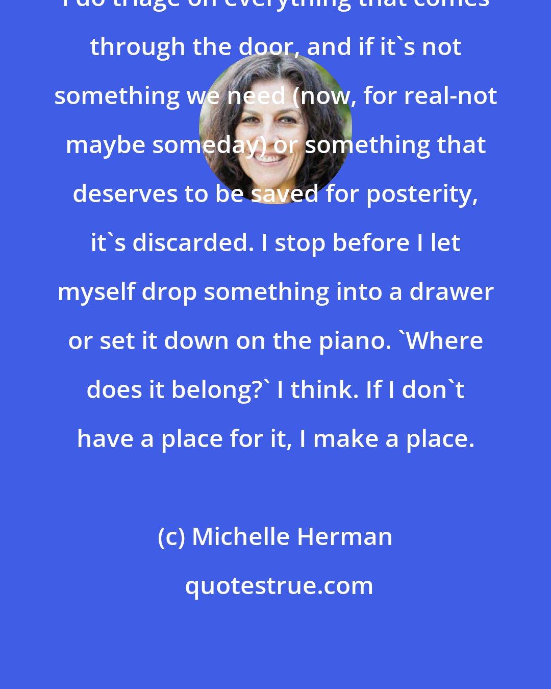 Michelle Herman: I do triage on everything that comes through the door, and if it's not something we need (now, for real-not maybe someday) or something that deserves to be saved for posterity, it's discarded. I stop before I let myself drop something into a drawer or set it down on the piano. 'Where does it belong?' I think. If I don't have a place for it, I make a place.