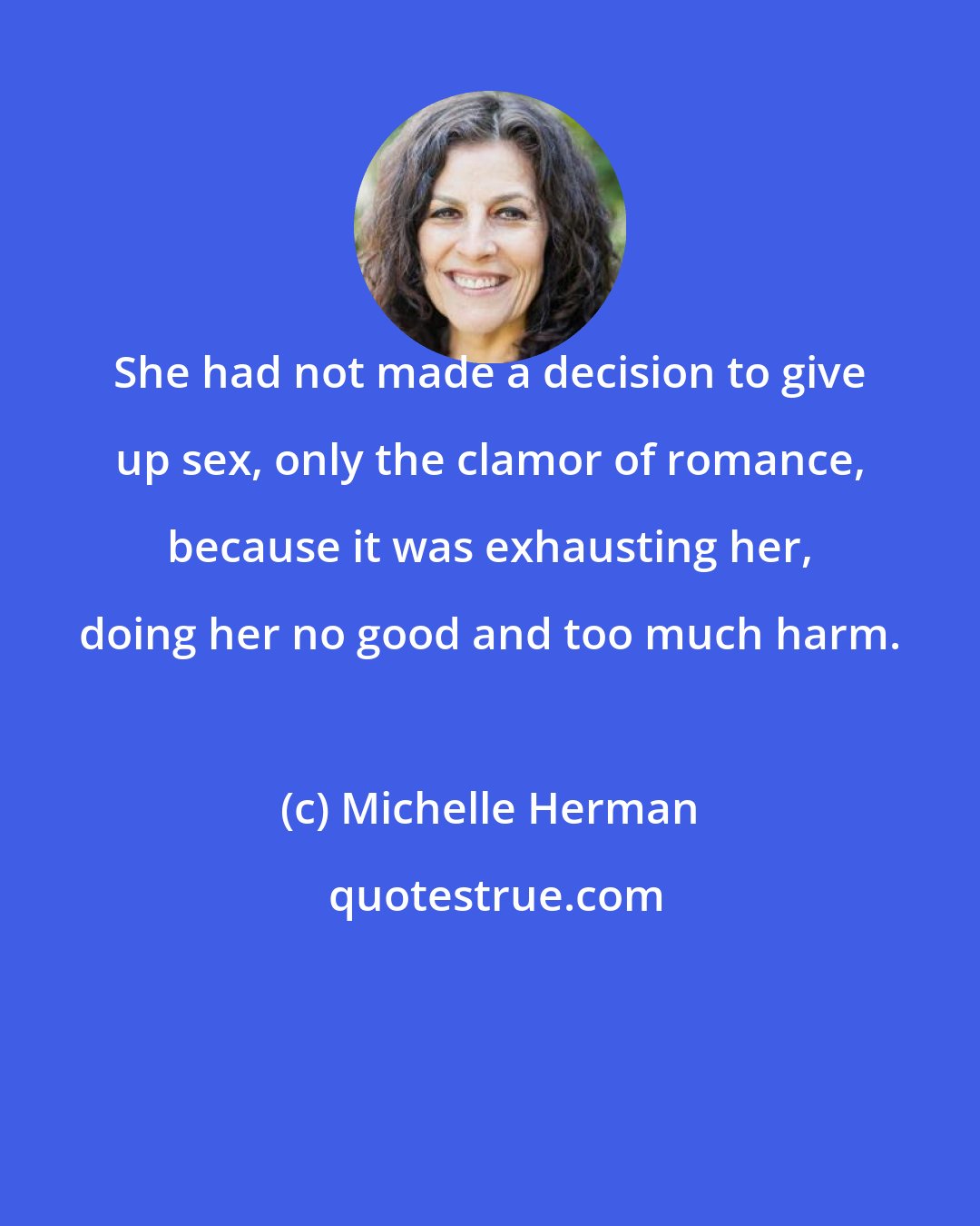 Michelle Herman: She had not made a decision to give up sex, only the clamor of romance, because it was exhausting her, doing her no good and too much harm.