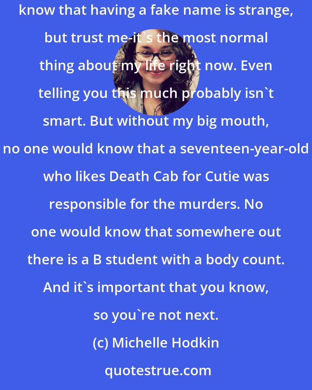 Michelle Hodkin: My name is not Mara Dyer, but my lawyer told me I had to choose something. A pseudonym. A nom de plume, for all of us studying for the SATs. I know that having a fake name is strange, but trust me-it's the most normal thing about my life right now. Even telling you this much probably isn't smart. But without my big mouth, no one would know that a seventeen-year-old who likes Death Cab for Cutie was responsible for the murders. No one would know that somewhere out there is a B student with a body count. And it's important that you know, so you're not next.