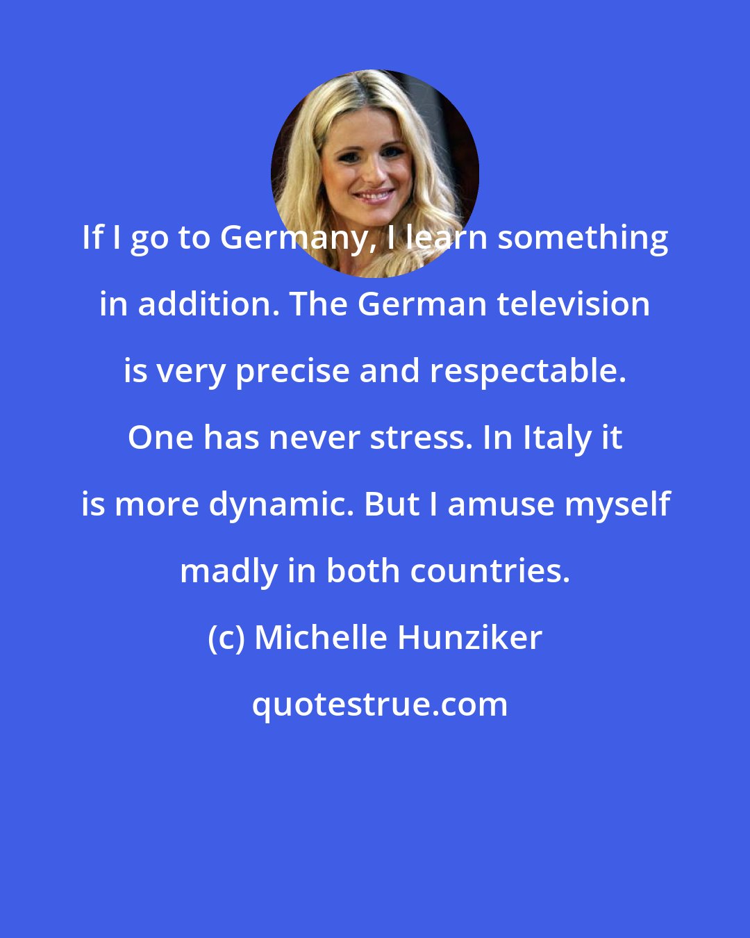 Michelle Hunziker: If I go to Germany, I learn something in addition. The German television is very precise and respectable. One has never stress. In Italy it is more dynamic. But I amuse myself madly in both countries.