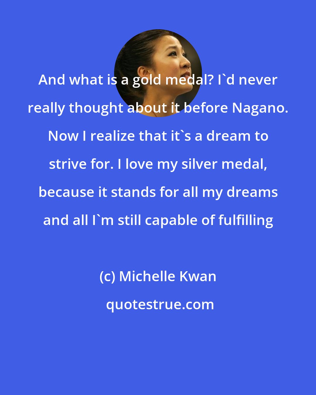 Michelle Kwan: And what is a gold medal? I'd never really thought about it before Nagano. Now I realize that it's a dream to strive for. I love my silver medal, because it stands for all my dreams and all I'm still capable of fulfilling