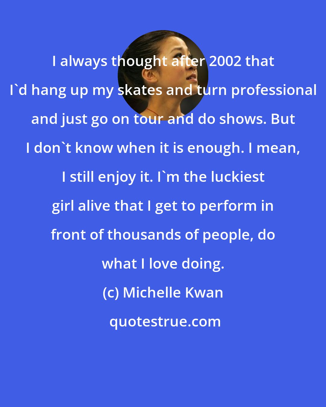 Michelle Kwan: I always thought after 2002 that I'd hang up my skates and turn professional and just go on tour and do shows. But I don't know when it is enough. I mean, I still enjoy it. I'm the luckiest girl alive that I get to perform in front of thousands of people, do what I love doing.