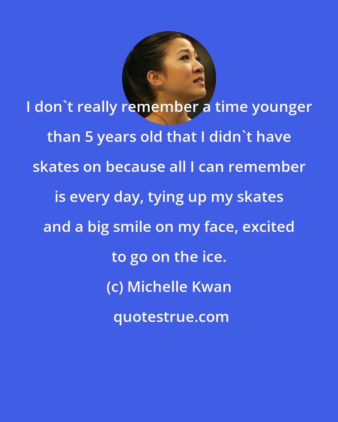 Michelle Kwan: I don't really remember a time younger than 5 years old that I didn't have skates on because all I can remember is every day, tying up my skates and a big smile on my face, excited to go on the ice.