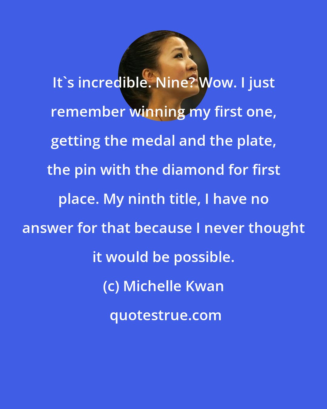 Michelle Kwan: It's incredible. Nine? Wow. I just remember winning my first one, getting the medal and the plate, the pin with the diamond for first place. My ninth title, I have no answer for that because I never thought it would be possible.