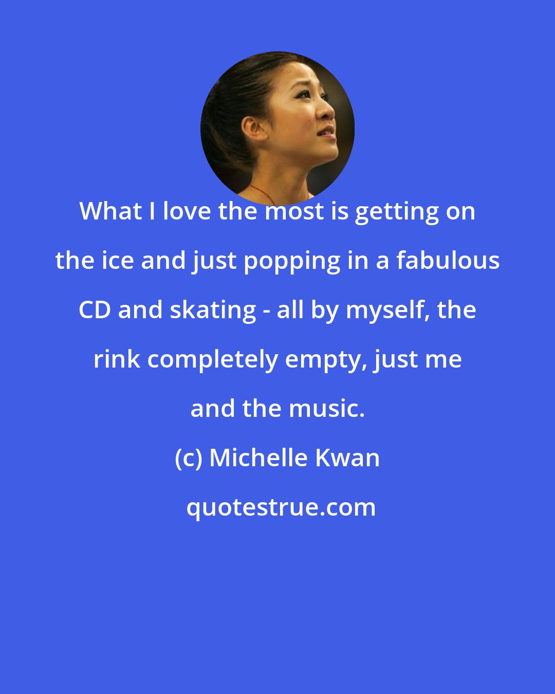 Michelle Kwan: What I love the most is getting on the ice and just popping in a fabulous CD and skating - all by myself, the rink completely empty, just me and the music.