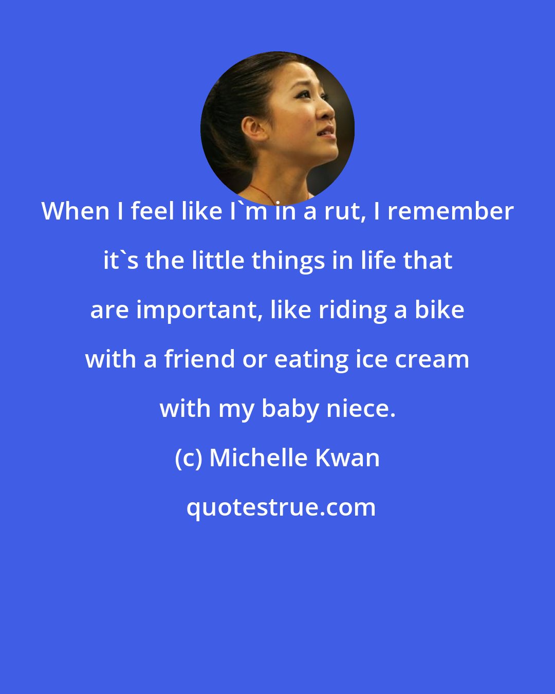 Michelle Kwan: When I feel like I'm in a rut, I remember it's the little things in life that are important, like riding a bike with a friend or eating ice cream with my baby niece.