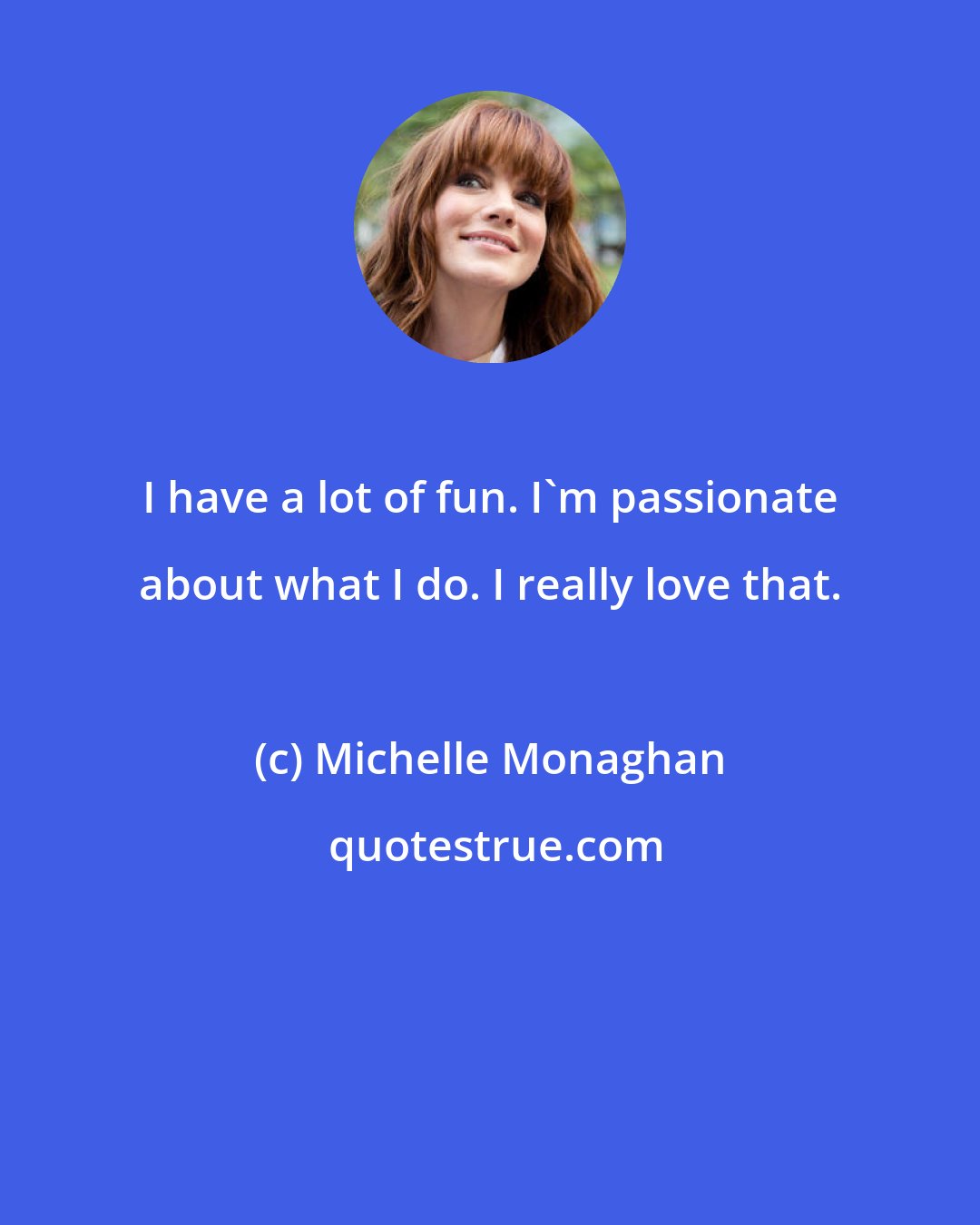Michelle Monaghan: I have a lot of fun. I'm passionate about what I do. I really love that.