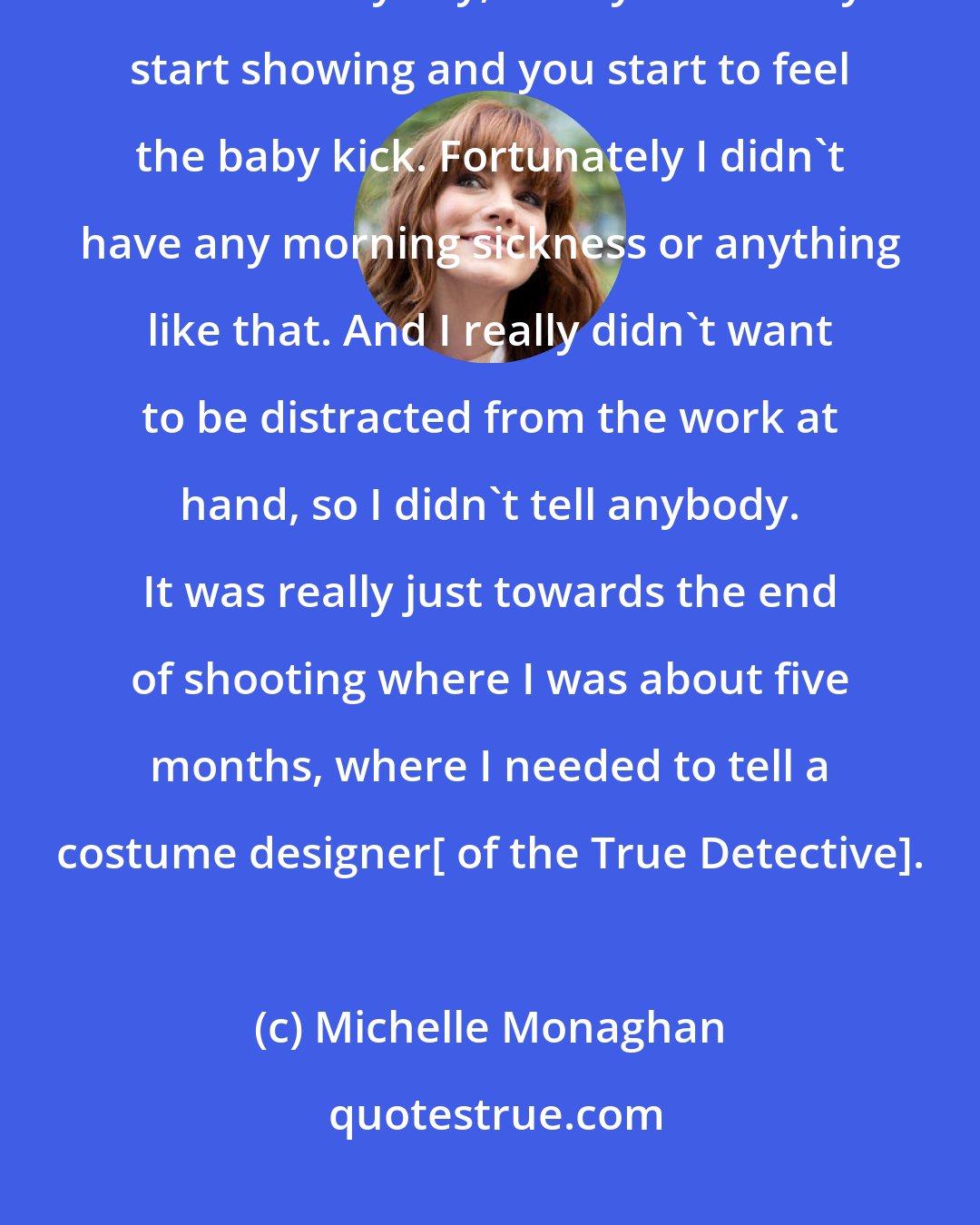 Michelle Monaghan: I was at the beginning stages of my pregnancy, and it never really feels real anyway, until you actually start showing and you start to feel the baby kick. Fortunately I didn't have any morning sickness or anything like that. And I really didn't want to be distracted from the work at hand, so I didn't tell anybody. It was really just towards the end of shooting where I was about five months, where I needed to tell a costume designer[ of the True Detective].