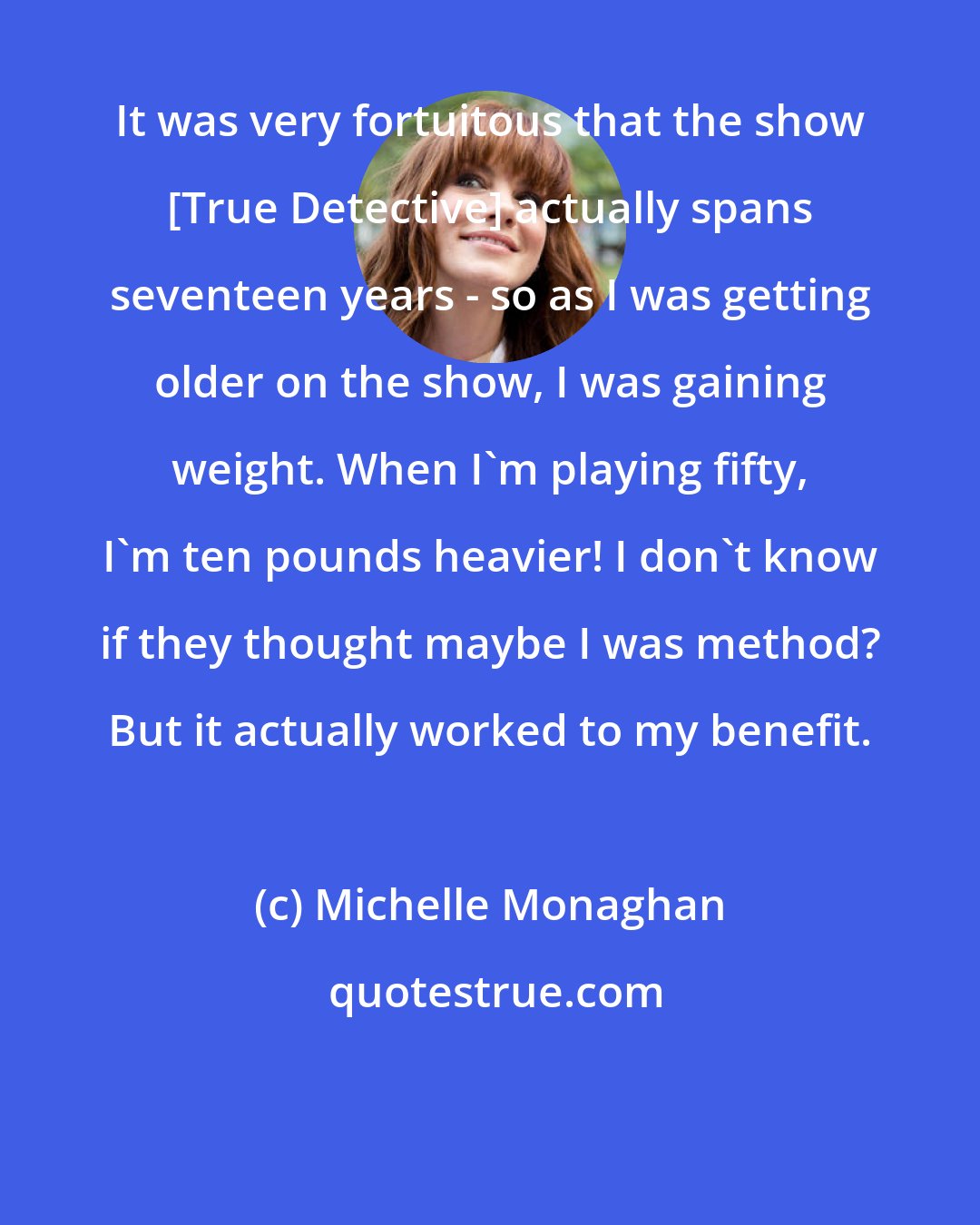 Michelle Monaghan: It was very fortuitous that the show [True Detective] actually spans seventeen years - so as I was getting older on the show, I was gaining weight. When I'm playing fifty, I'm ten pounds heavier! I don't know if they thought maybe I was method? But it actually worked to my benefit.
