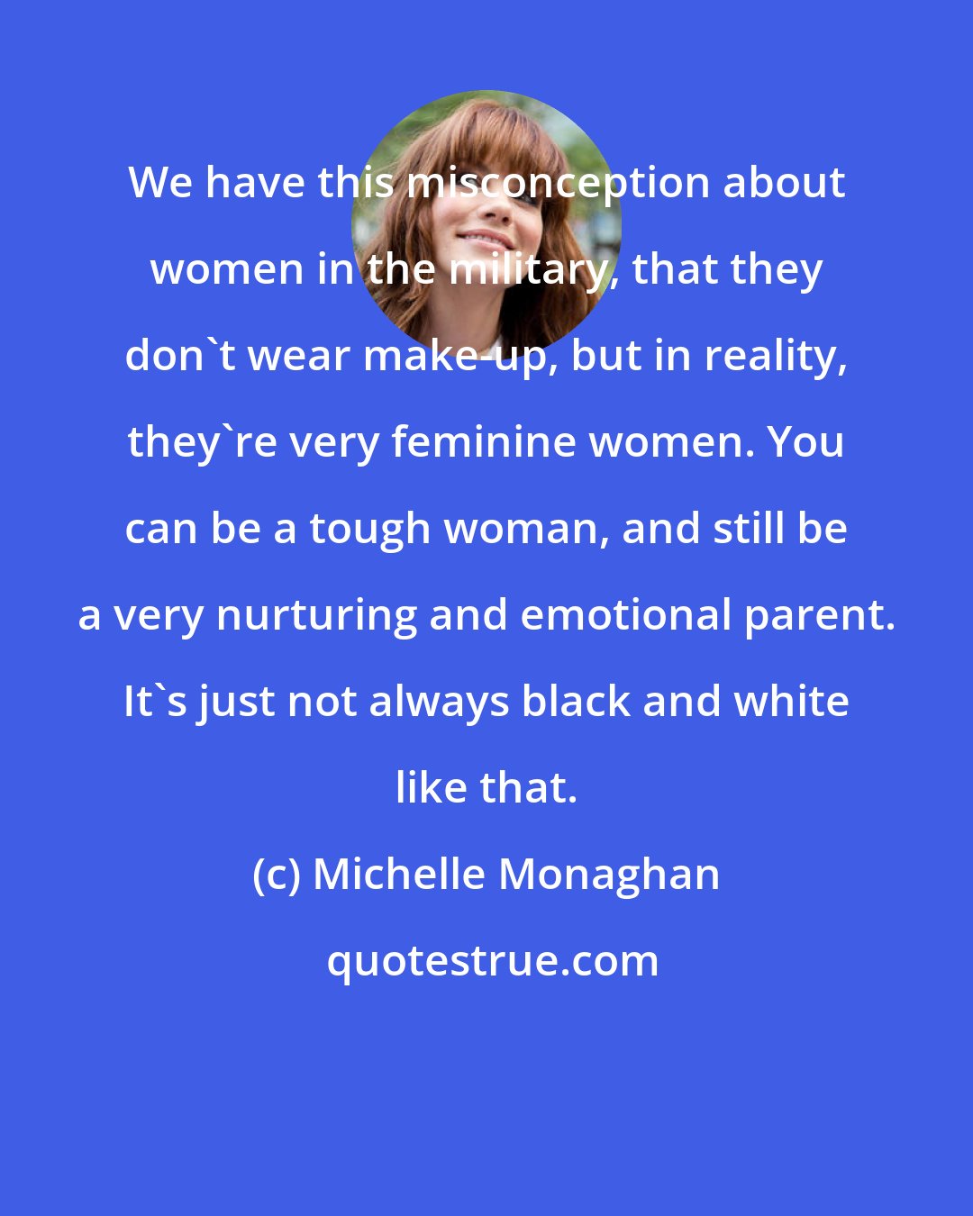 Michelle Monaghan: We have this misconception about women in the military, that they don't wear make-up, but in reality, they're very feminine women. You can be a tough woman, and still be a very nurturing and emotional parent. It's just not always black and white like that.