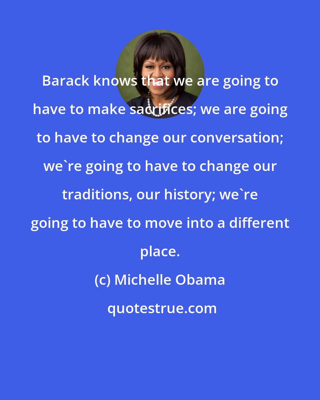 Michelle Obama: Barack knows that we are going to have to make sacrifices; we are going to have to change our conversation; we're going to have to change our traditions, our history; we're going to have to move into a different place.